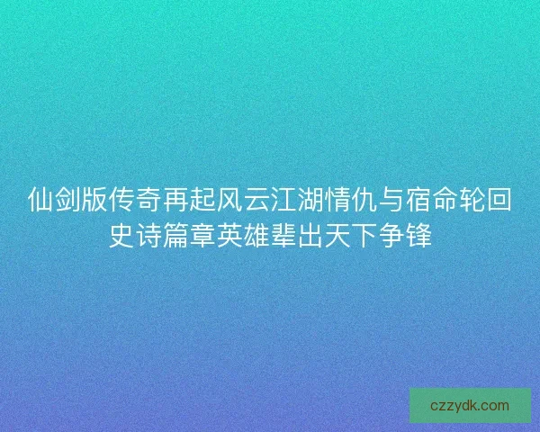 仙剑版传奇再起风云江湖情仇与宿命轮回史诗篇章英雄辈出天下争锋