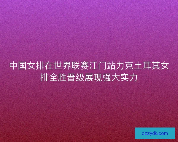 中国女排在世界联赛江门站力克土耳其女排全胜晋级展现强大实力