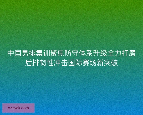 中国男排集训聚焦防守体系升级全力打磨后排韧性冲击国际赛场新突破