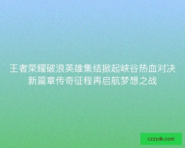 王者荣耀破浪英雄集结掀起峡谷热血对决新篇章传奇征程再启航梦想之战