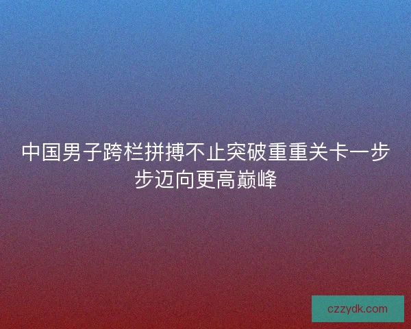中国男子跨栏拼搏不止突破重重关卡一步步迈向更高巅峰