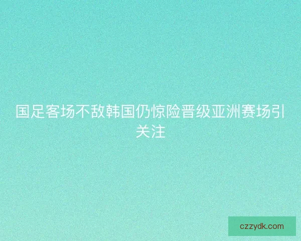 国足客场不敌韩国仍惊险晋级亚洲赛场引关注